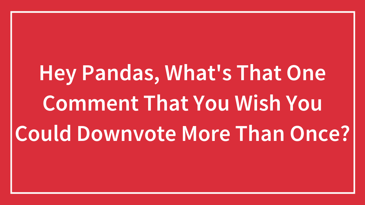 Hey Pandas, What’s That One Comment That You Wish You Could Downvote More Than Once?