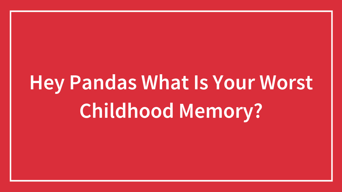 Hey Pandas What Is Your Worst Childhood Memory?