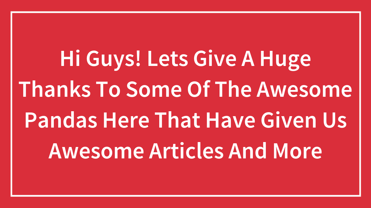 Hi Guys! Lets Give A Huge Thanks To Some Of The Awesome Pandas Here That Have Given Us Awesome Articles And More