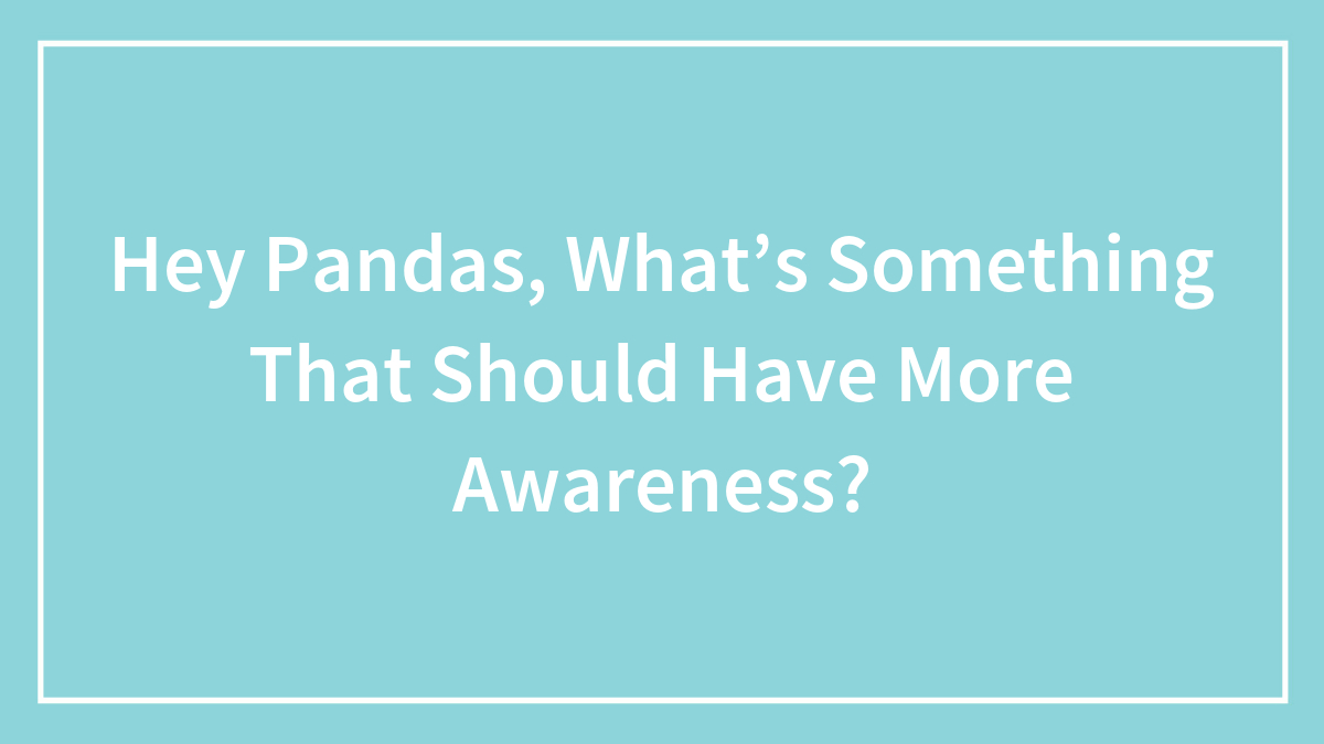 Hey Pandas, What’s Something That Should Have More Awareness?