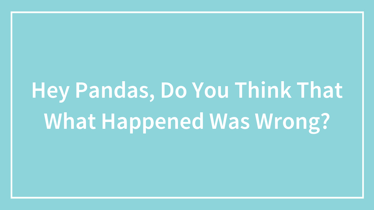 Hey Pandas, Do You Think That What Happened Was Wrong?