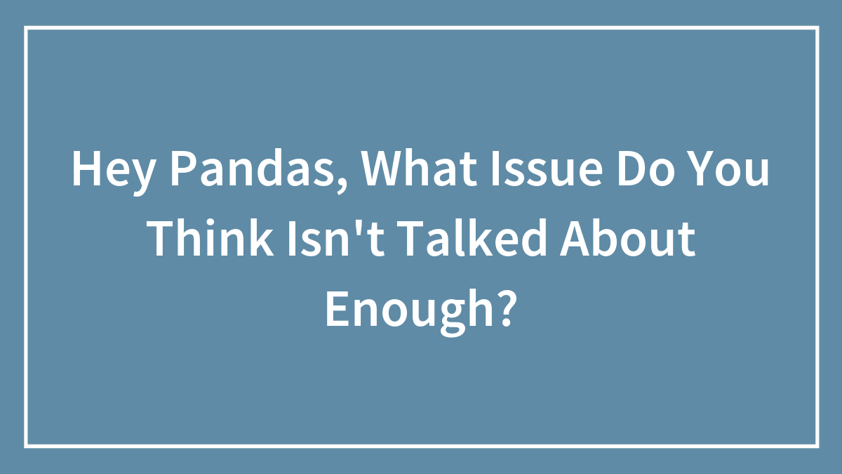 Hey Pandas, What Issue Do You Think Isn’t Talked About Enough?