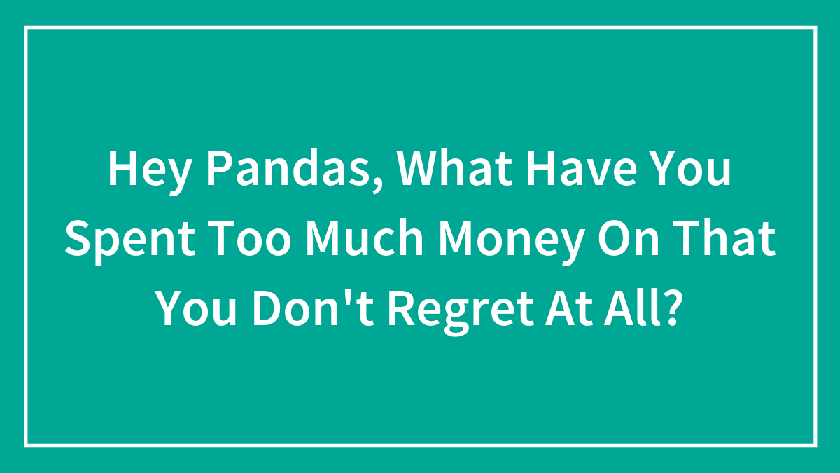 Hey Pandas, What Have You Spent Too Much Money On That You Don’t Regret At All? (Closed)
