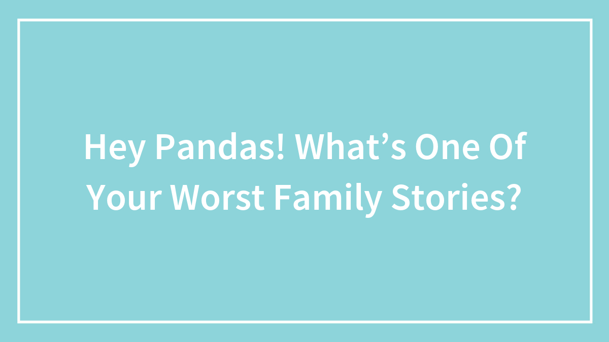 Hey Pandas! What’s One Of Your Worst Family Stories?