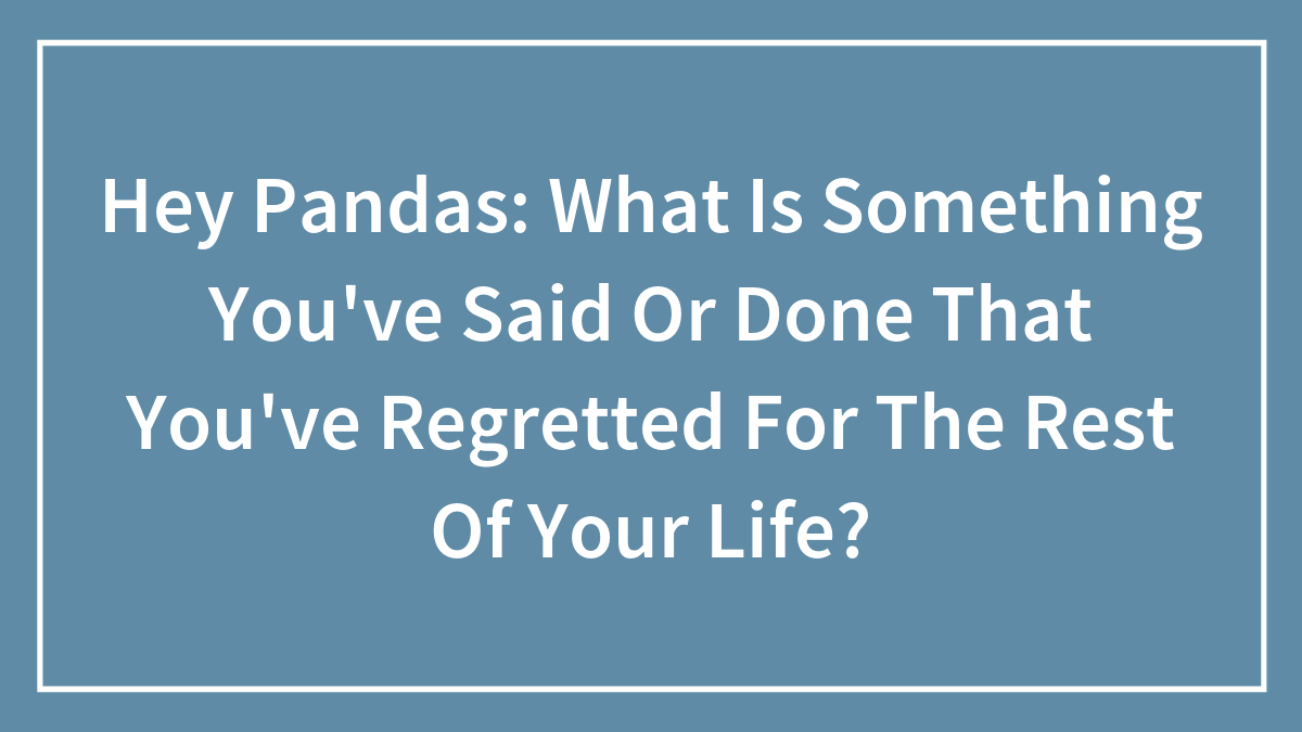 Hey Pandas: What Is Something You’ve Said Or Done That You’ve Regretted For The Rest Of Your Life?