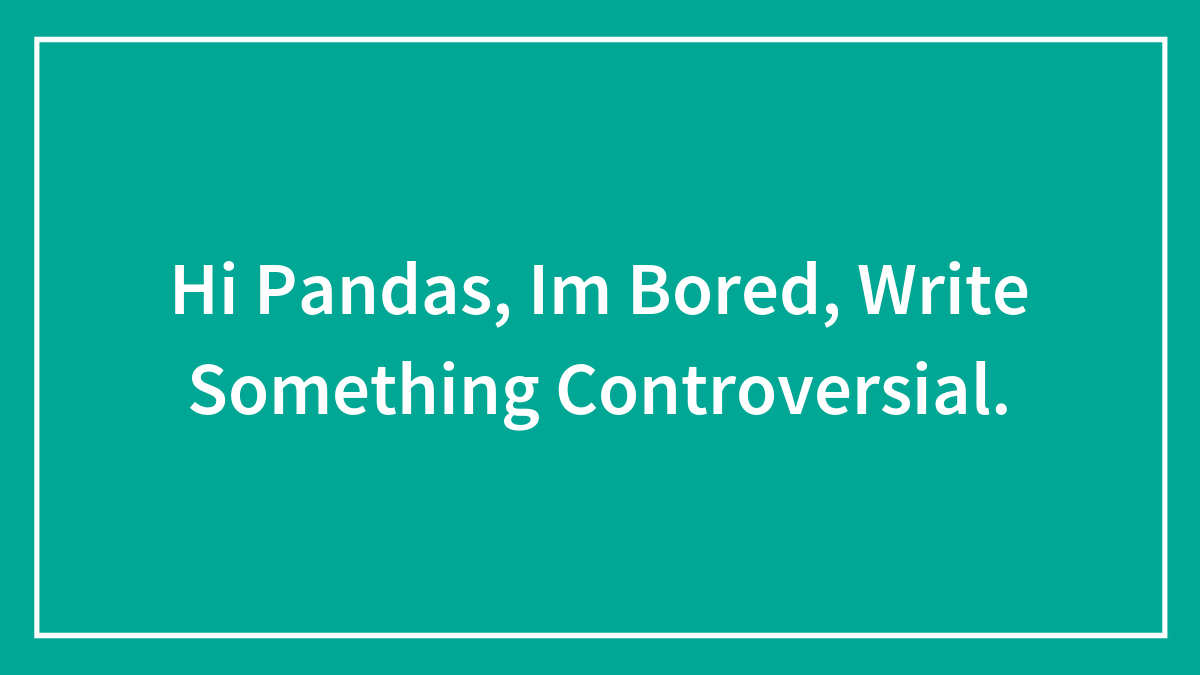 Hi Pandas, Im Bored, Write Something Controversial.