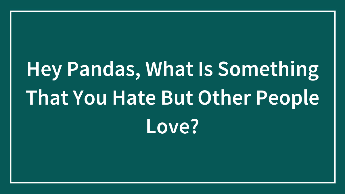 Hey Pandas, What Is Something That You Hate But Other People Love?