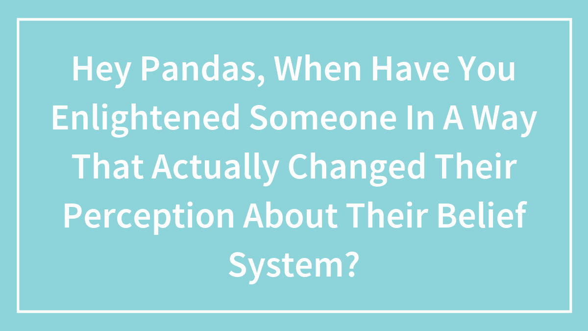 Hey Pandas, When Have You Enlightened Someone In A Way That Actually Changed Their Perception About Their Belief System? (Closed)