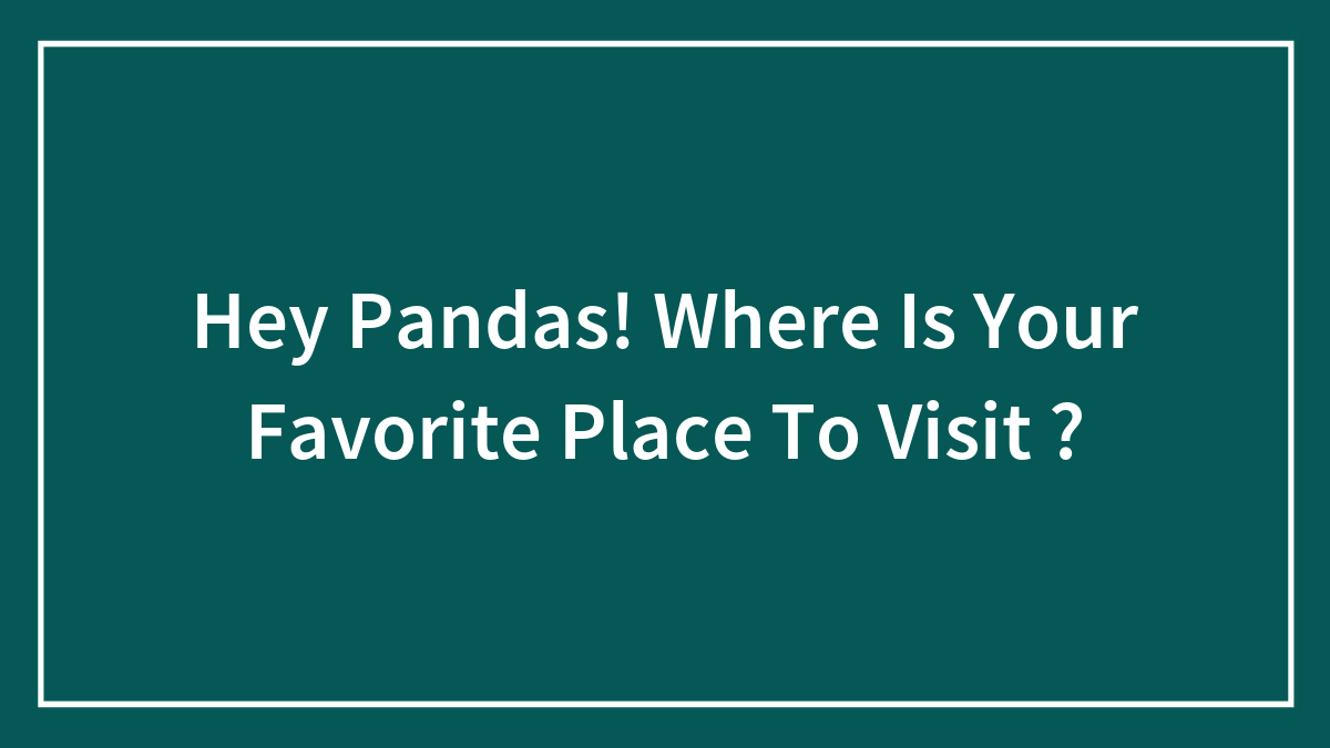 Hey Pandas! Where Is Your Favorite Place To Visit ?
