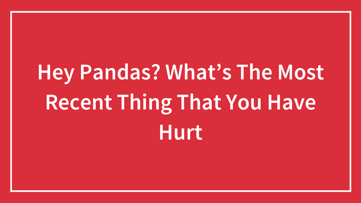 Hey Pandas? What’s The Most Recent Thing That You Have Hurt
