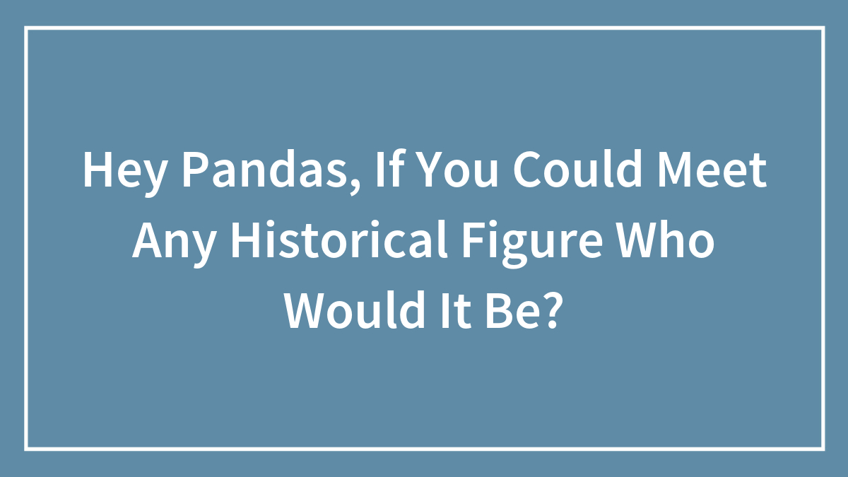 Hey Pandas, If You Could Meet Any Historical Figure Who Would It Be?