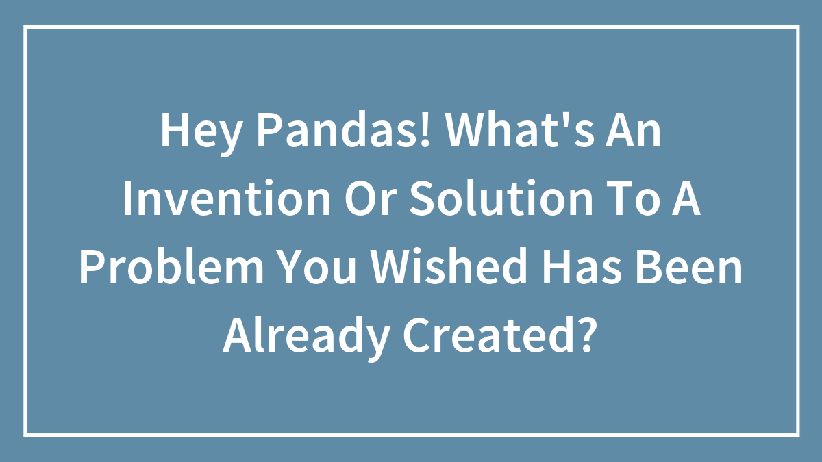 Hey Pandas! What’s An Invention Or Solution To A Problem You Wished Has Been Already Created?