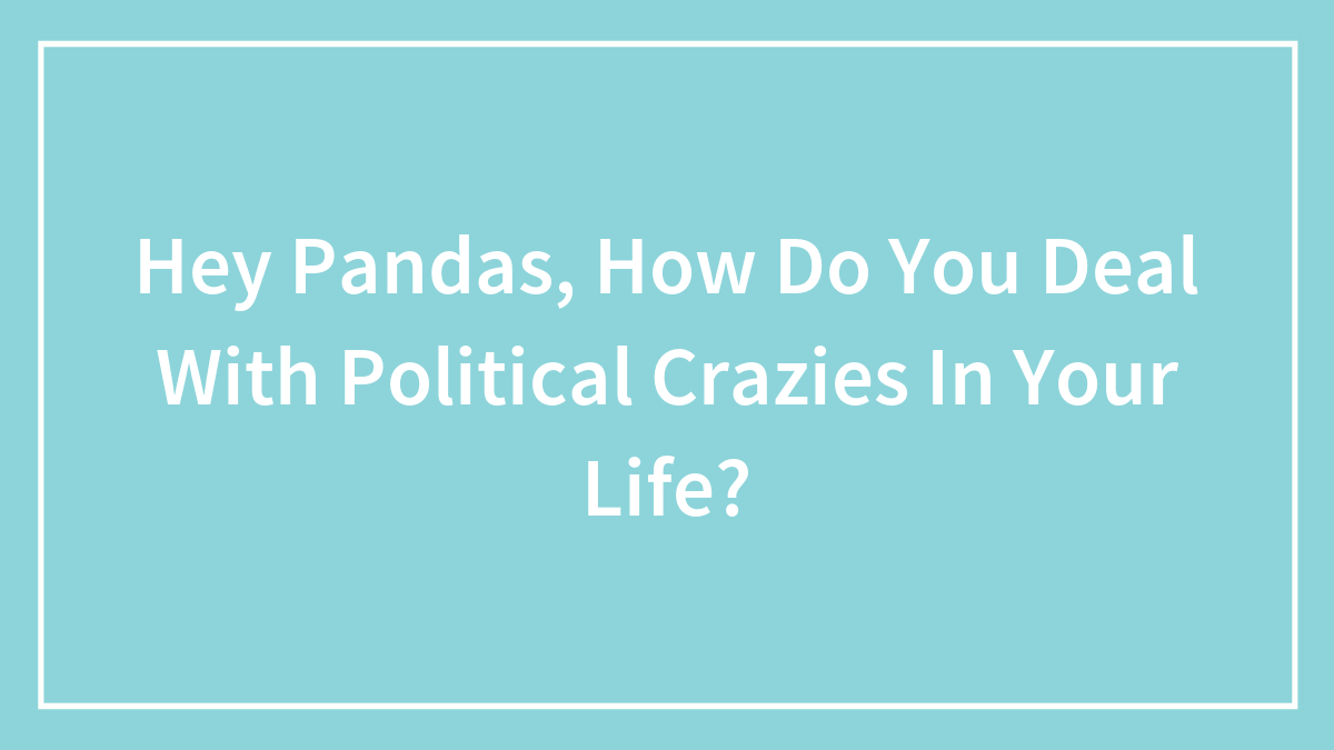 Hey Pandas, How Do You Deal With Political Crazies In Your Life?