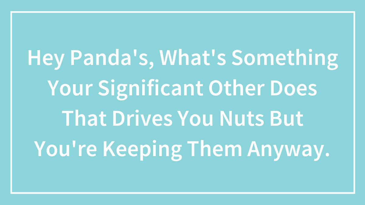 Hey Panda’s, What’s Something Your Significant Other Does That Drives You Nuts But You’re Keeping Them Anyway.
