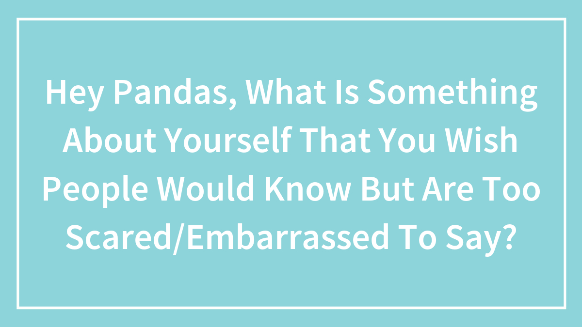 Hey Pandas, What Is Something About Yourself That You Wish People Would Know But Are Too Scared/Embarrassed To Say?