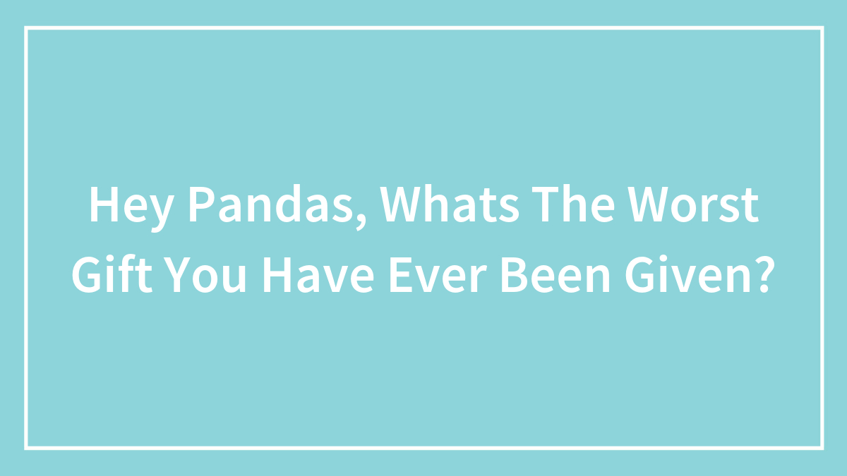 Hey Pandas, Whats The Worst Gift You Have Ever Been Given?
