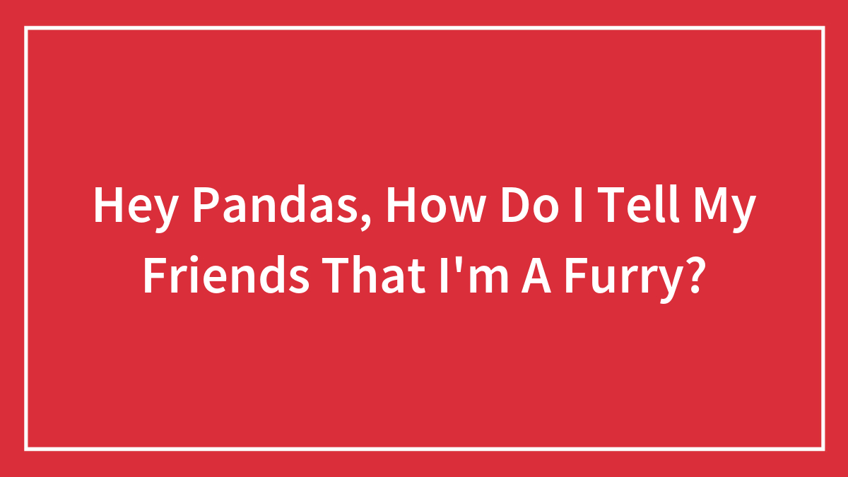 Hey Pandas, How Do I Tell My Friends That I’m A Furry?