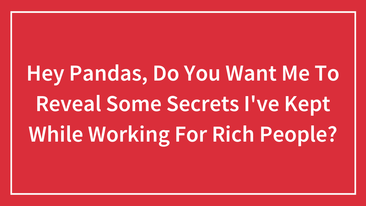 Hey Pandas, Do You Want Me To Reveal Some Secrets I’ve Kept While Working For Rich People? (Closed)