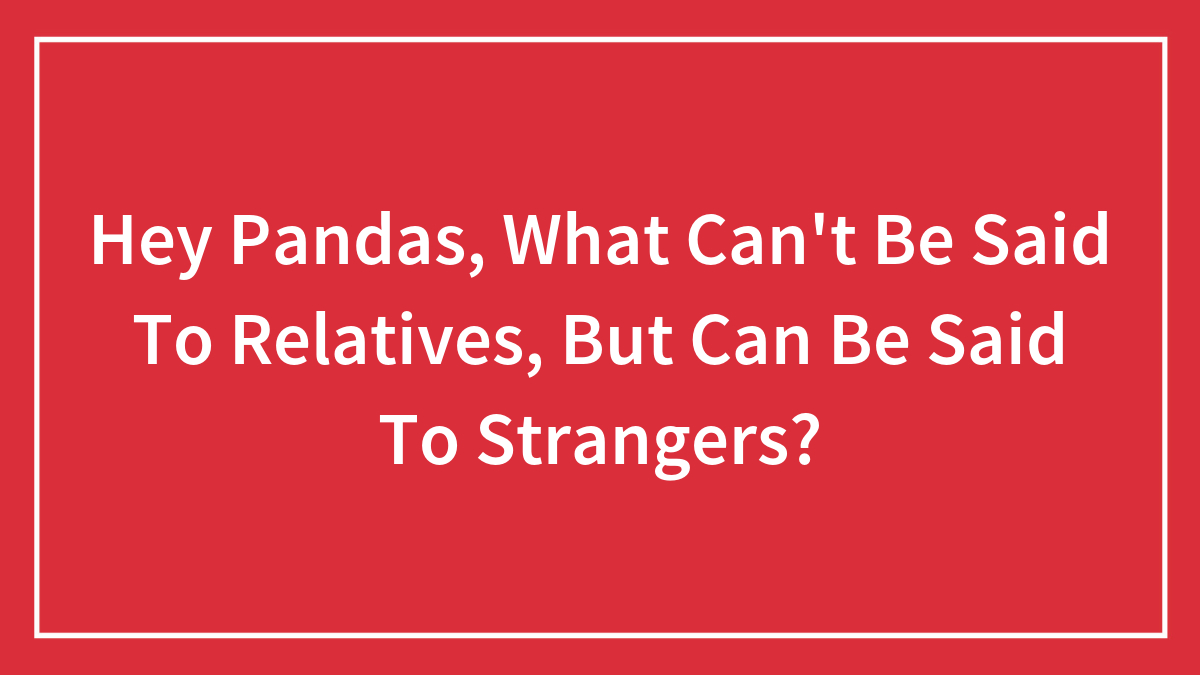Hey Pandas, What Can’t Be Said To Relatives, But Can Be Said To Strangers? (Closed)