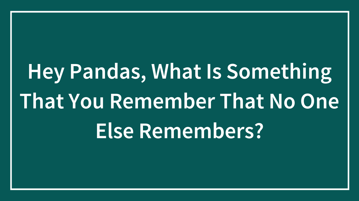 Hey Pandas, What Is Something That You Remember That No One Else Remembers? (Closed)