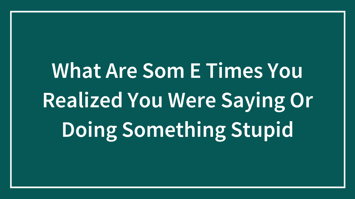 What Are Som E Times You Realized You Were Saying Or Doing Something Stupid