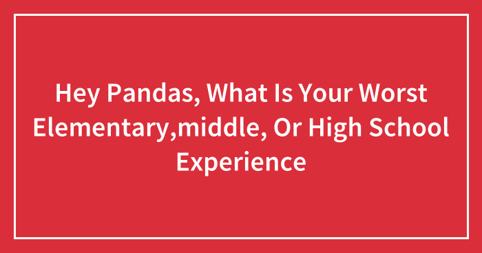 Hey Pandas, What Is Your Worst Elementary,middle, Or High School Experience