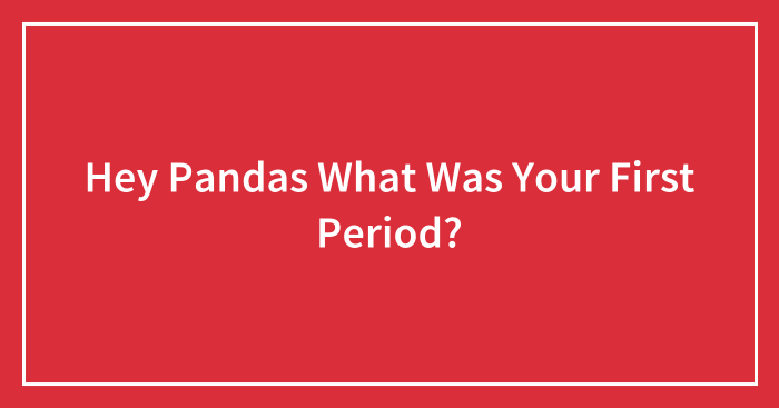 Hey Pandas What Was Your First Period?