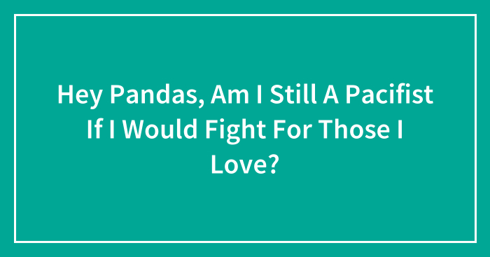 Hey Pandas, Am I Still A Pacifist If I Would Fight For Those I Love?