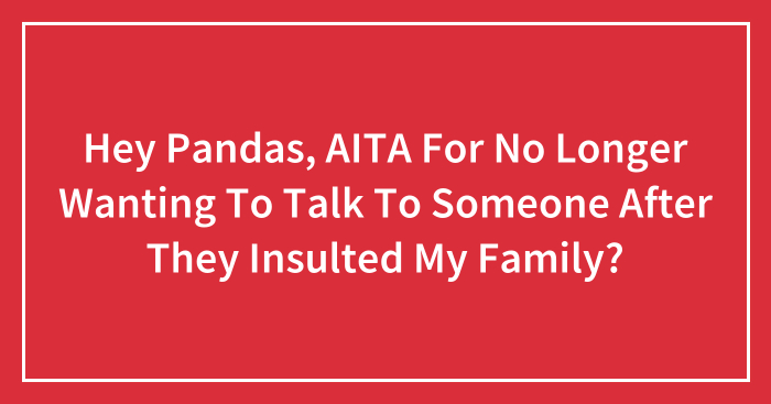 Hey Pandas, AITA For No Longer Wanting To Talk To Someone After They Insulted My Family?