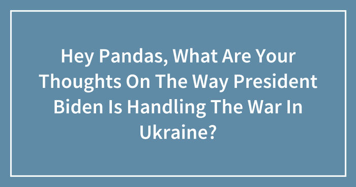 Hey Pandas, What Are Your Thoughts On The Way President Biden Is Handling The War In Ukraine? (Closed)