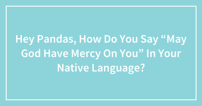 Hey Pandas, How Do You Say “May God Have Mercy On You” In Your Native Language?