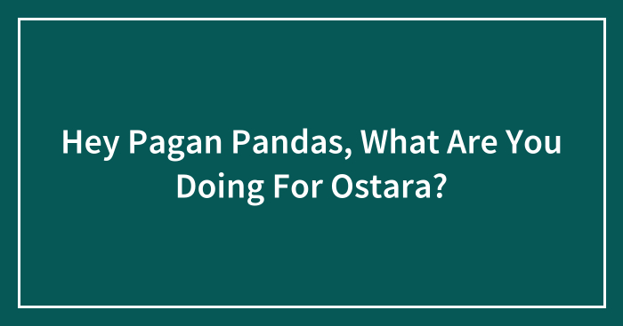 Hey Pagan Pandas, What Are You Doing For Ostara?