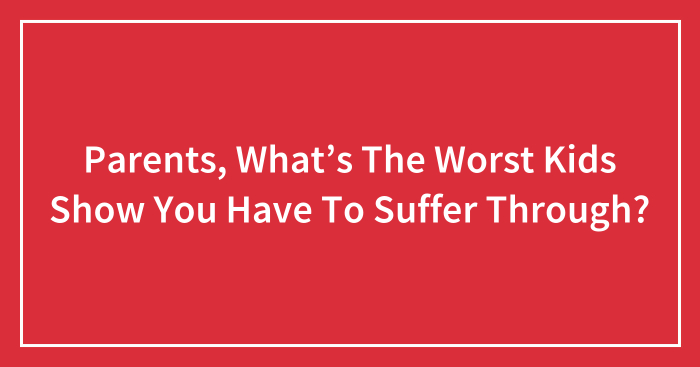 Parents, What’s The Worst Kids Show You Have To Suffer Through?