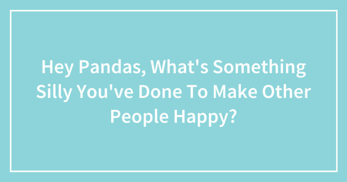 Hey Pandas, What’s Something Silly You’ve Done To Make Other People Happy? (Closed)