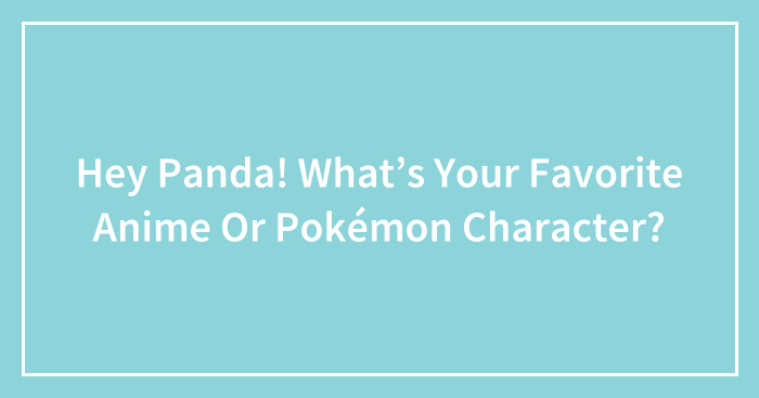 Hey Panda! What’s Your Favorite Anime Or Pokémon Character?