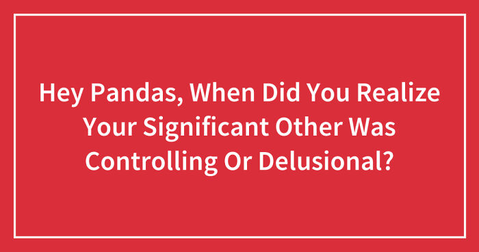Hey Pandas, When Did You Realize Your Significant Other Was Controlling Or Delusional? (Closed)