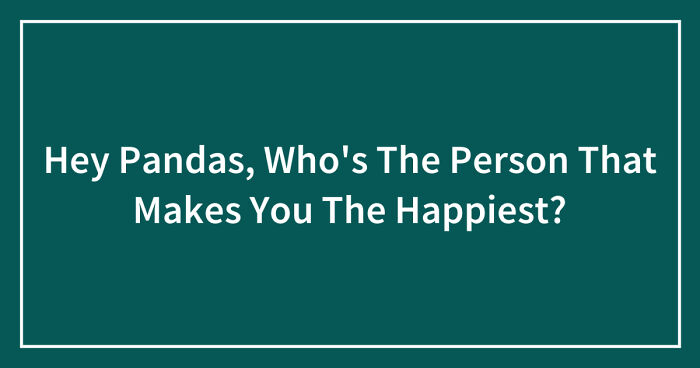 Hey Pandas, Who’s The Person That Makes You The Happiest?