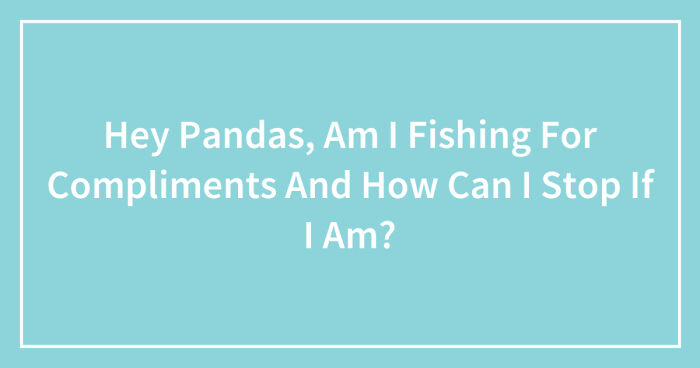 Hey Pandas, Am I Fishing For Compliments And How Can I Stop If I Am? (Closed)