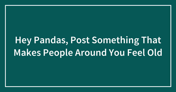 Hey Pandas, Post Something That Makes People Around You Feel Old (Closed)