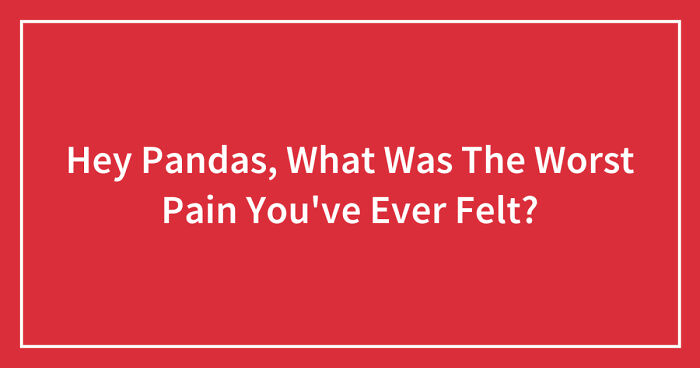 Hey Pandas, What Was The Worst Pain You’ve Ever Felt? (Closed)