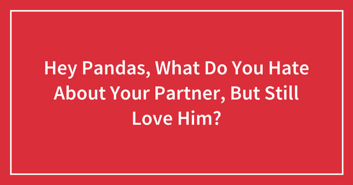Hey Pandas, What Do You Hate About Your Partner, But Still Love Him? (Closed)