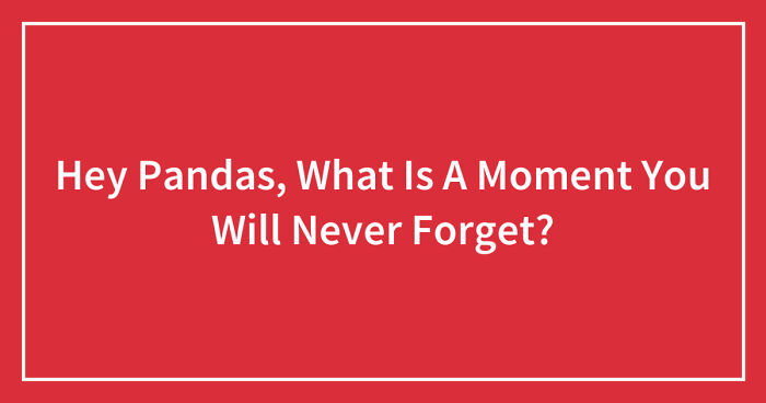Hey Pandas, What Is A Moment You Will Never Forget? (Closed)