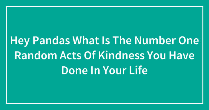Hey Pandas, What Is The Number One Random Act Of Kindness You Have Done In Your Life? (Closed)