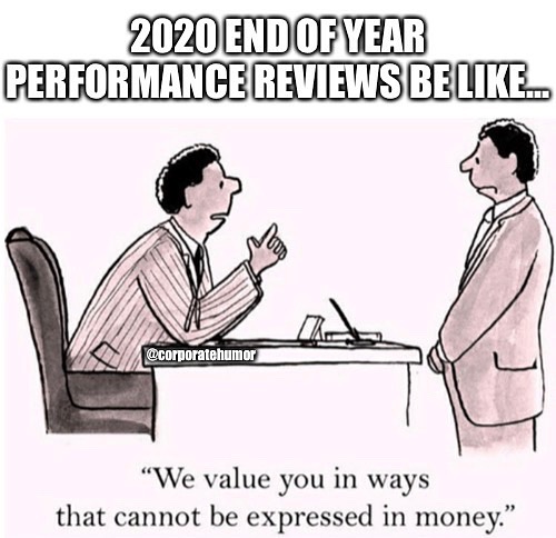 Are You Ready For Your Year-End Appraisals?
.
.
.
.
.
#performance #review #performancereview #2020
#2020memes #2020vision #bonus #money #corporatehumor #corporate #humor #worklife #work #wfh #wfhlife #workfromhome #funny #funnymemes #workmeme #workmemes #workprobs #workproblems #workhumor #officelife #officememes #officememe #officehumor