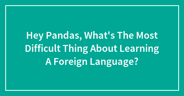 Hey Pandas, What’s The Most Difficult Thing About Learning A Foreign Language? (Closed)