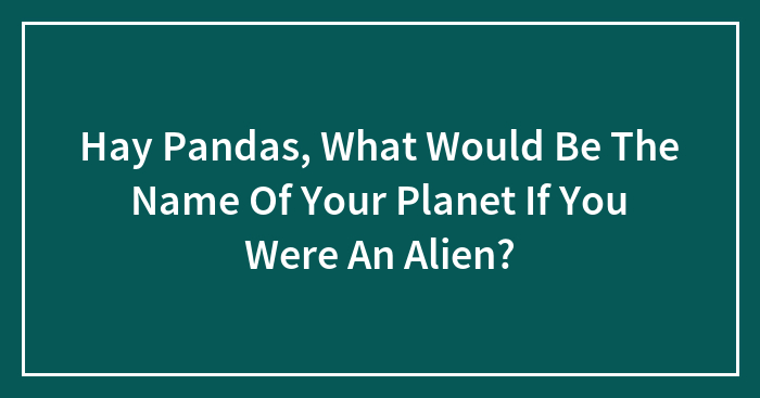 Hay Pandas, What Would Be The Name Of Your Planet If You Were An Alien? (Closed)
