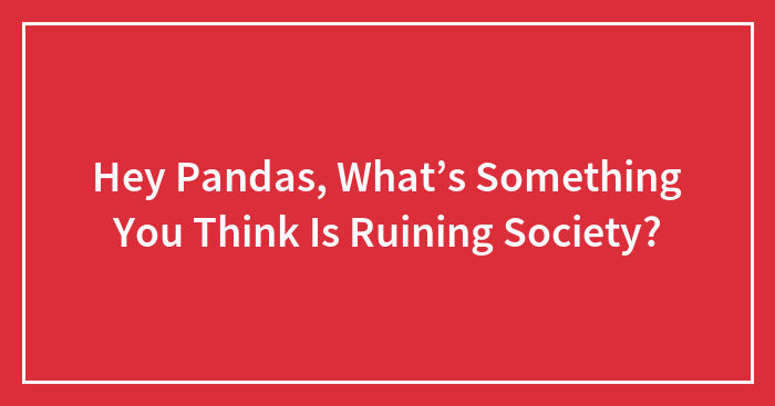 Hey Pandas, What’s Something You Think Is Ruining Society? (Closed)