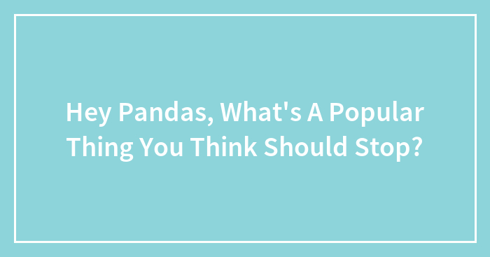 Hey Pandas, What’s A Popular Thing You Think Should Stop? (Closed)