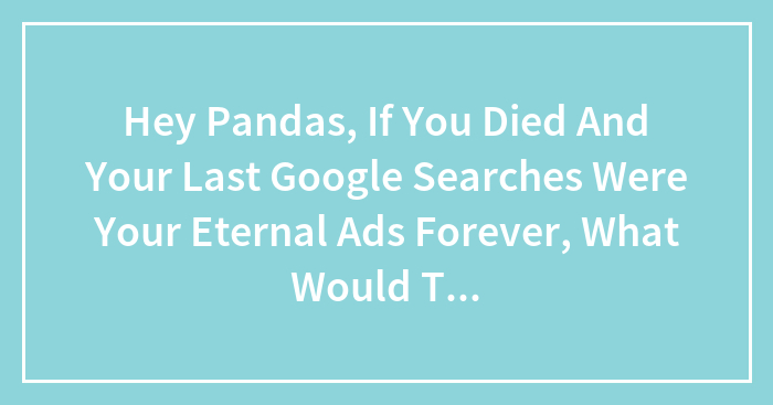 Hey Pandas, If You Died And Your Last Google Searches Were Your Eternal Ads Forever, What Would They Be? (Closed)