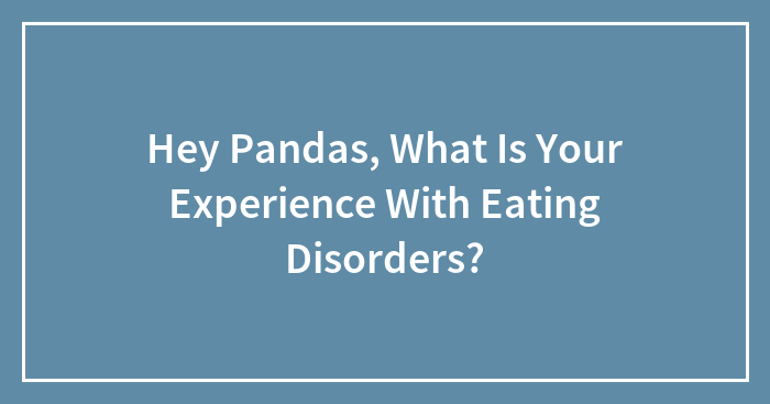 Hey Pandas, What Is Your Experience With Eating Disorders? (Closed)